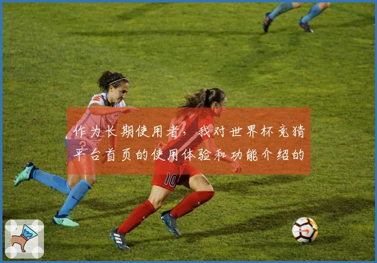 作为长期使用者，我对世界杯竞猜平台首页的使用体验和功能介绍的真实感受分享
