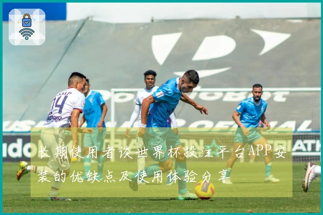 长期使用者谈世界杯投注平台APP安装的优缺点及使用体验分享