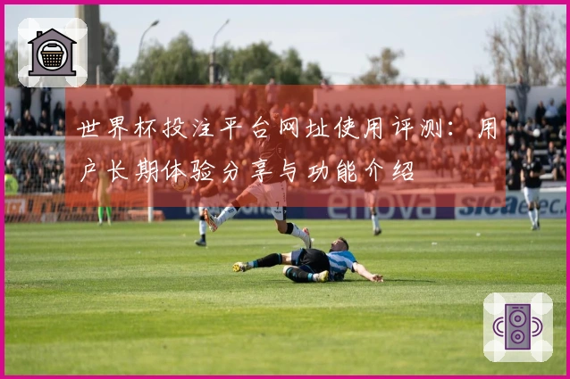 世界杯投注平台网址使用评测：用户长期体验分享与功能介绍