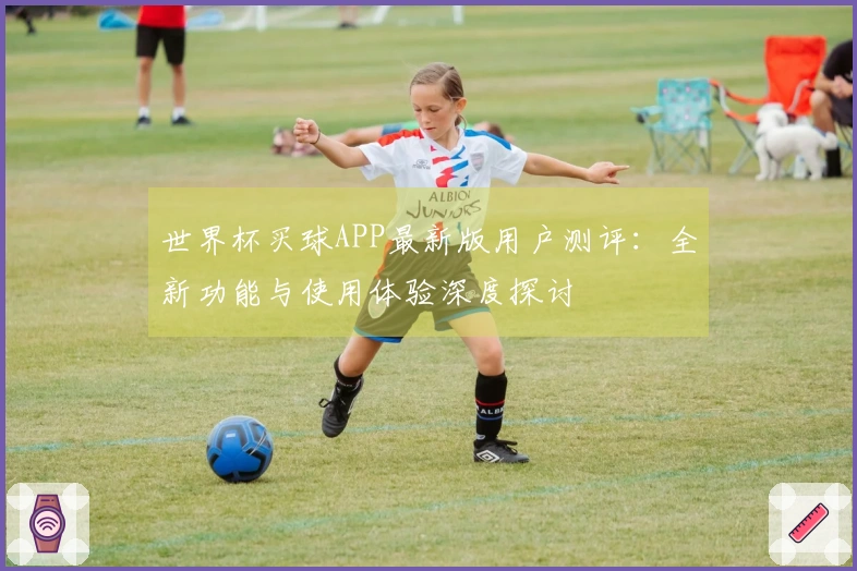 世界杯买球APP最新版用户测评：全新功能与使用体验深度探讨
